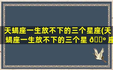 天蝎座一生放不下的三个星座(天蝎座一生放不下的三个星 🐺 座女)